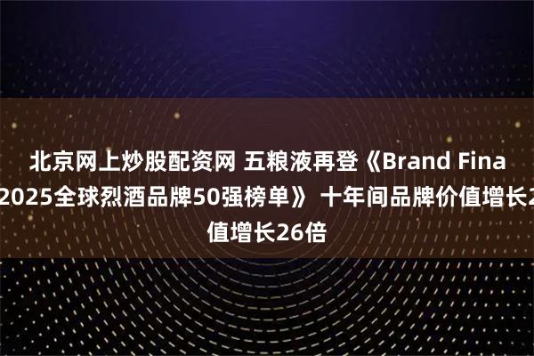 北京网上炒股配资网 五粮液再登《Brand Finance2025全球烈酒品牌50强榜单》 十年间品牌价值增长26倍