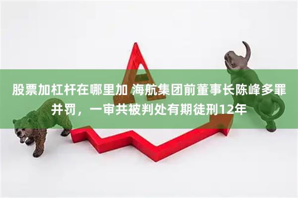 股票加杠杆在哪里加 海航集团前董事长陈峰多罪并罚，一审共被判处有期徒刑12年