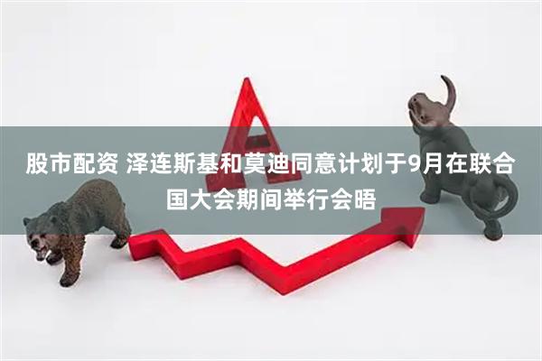 股市配资 泽连斯基和莫迪同意计划于9月在联合国大会期间举行会晤