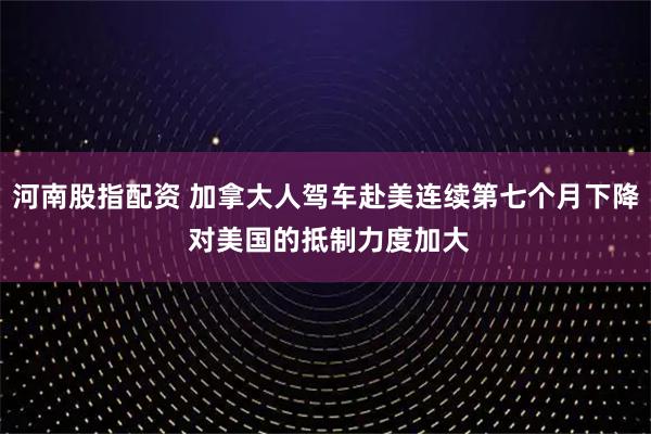 河南股指配资 加拿大人驾车赴美连续第七个月下降 对美国的抵制力度加大