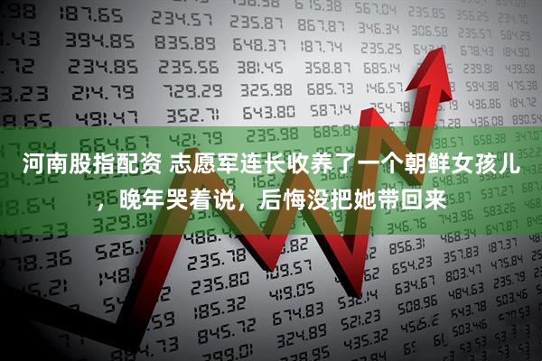 河南股指配资 志愿军连长收养了一个朝鲜女孩儿，晚年哭着说，后悔没把她带回来