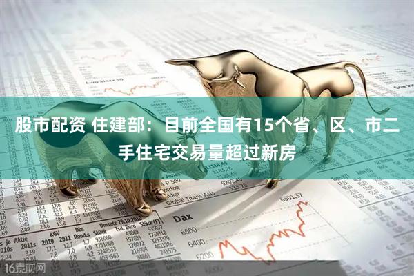 股市配资 住建部：目前全国有15个省、区、市二手住宅交易量超过新房